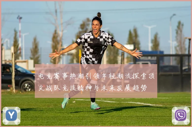 电竞赛事热潮引领年轻潮流探索顶尖战队竞技精神与未来发展趋势