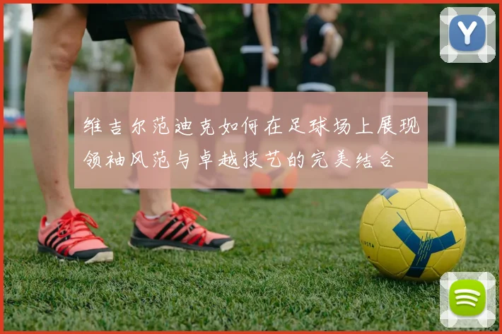 维吉尔范迪克如何在足球场上展现领袖风范与卓越技艺的完美结合