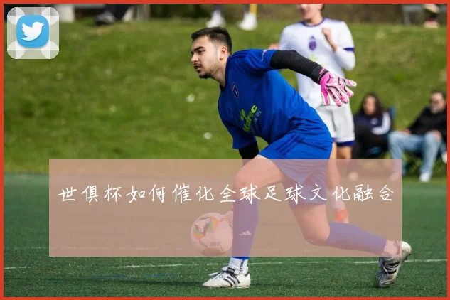 世俱杯如何催化全球足球文化融合