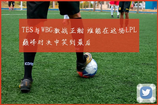 TES与WBG激战正酣 谁能在这场LPL巅峰对决中笑到最后