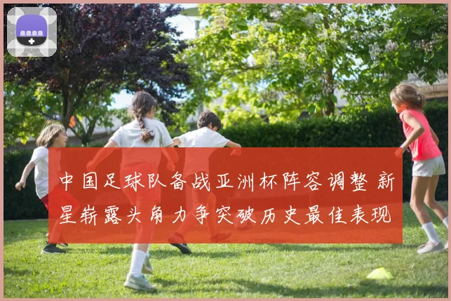 中国足球队备战亚洲杯阵容调整 新星崭露头角力争突破历史最佳表现