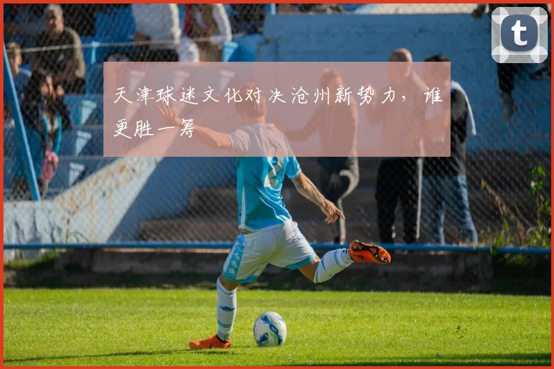 天津球迷文化对决沧州新势力，谁更胜一筹
