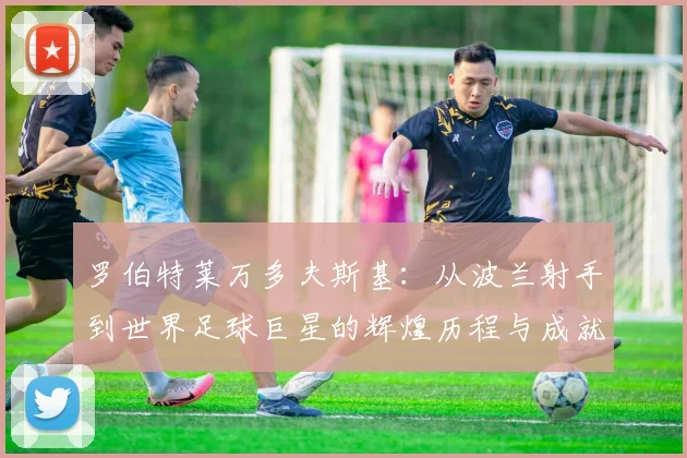 罗伯特莱万多夫斯基：从波兰射手到世界足球巨星的辉煌历程与成就