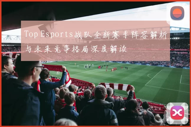 Top Esports战队全新赛季阵容解析与未来竞争格局深度解读