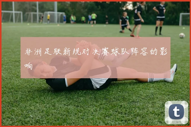 非洲足联新规对决赛球队阵容的影响
