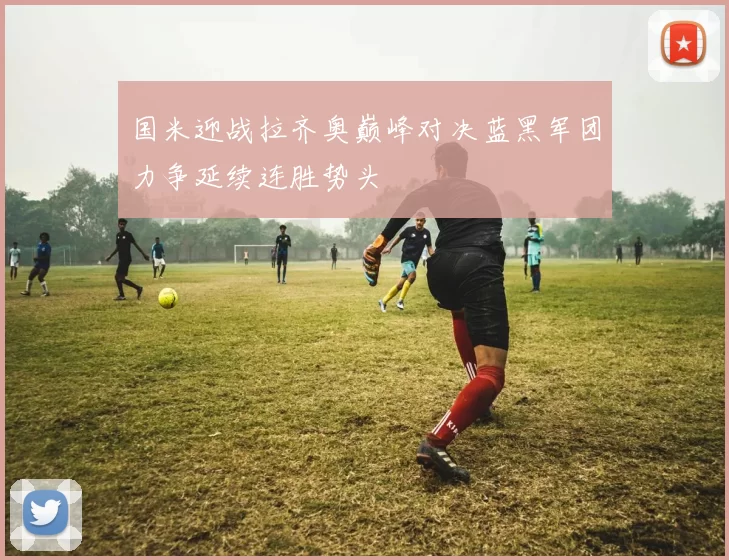 国米迎战拉齐奥巅峰对决蓝黑军团力争延续连胜势头