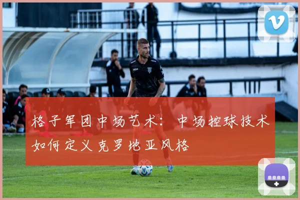 格子军团中场艺术：中场控球技术如何定义克罗地亚风格
