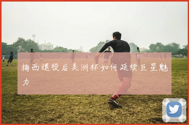 梅西退役后美洲杯如何延续巨星魅力