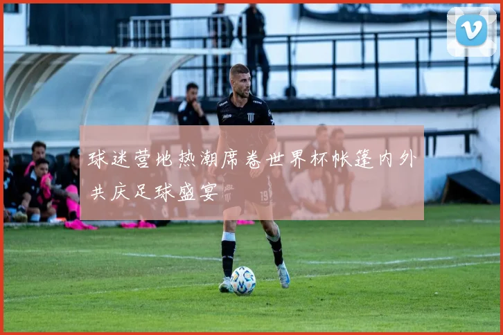 球迷营地热潮席卷世界杯帐篷内外共庆足球盛宴