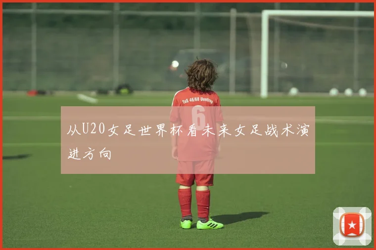 从U20女足世界杯看未来女足战术演进方向