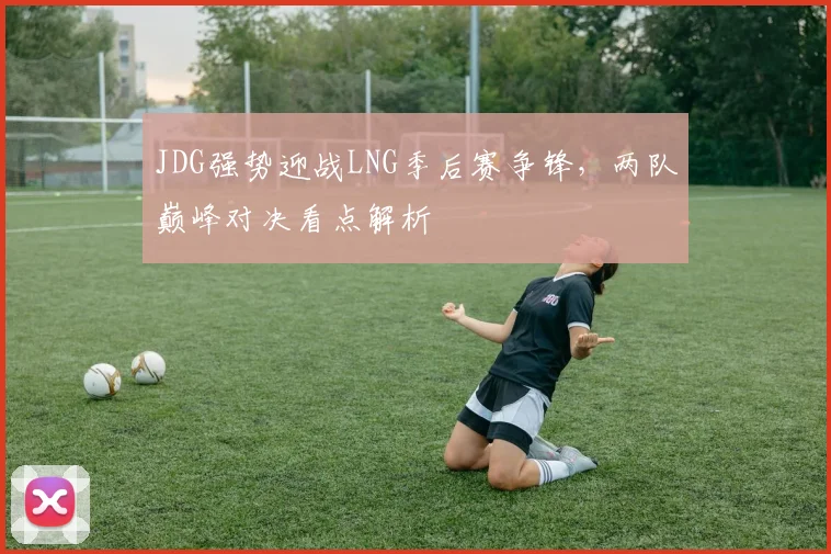 JDG强势迎战LNG季后赛争锋，两队巅峰对决看点解析